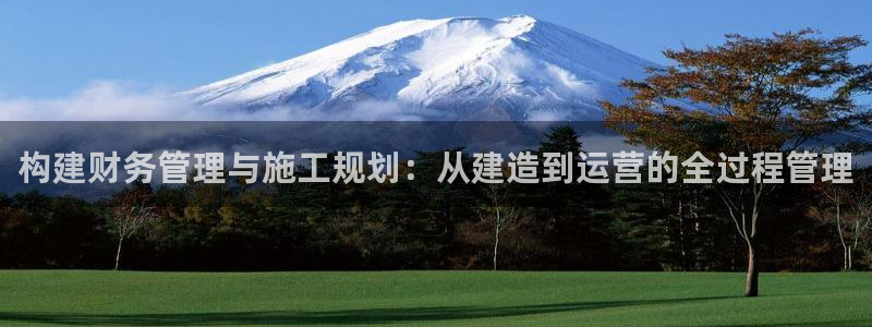 征途国际登录：构建财务管理与施工规划：从建造到运营的全过程管理